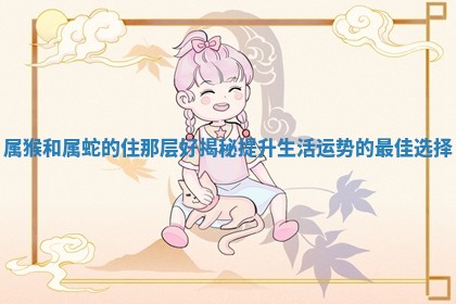 属猴和 🌰 属蛇的住那 🎠 层好揭秘提升生活运势的最佳选择