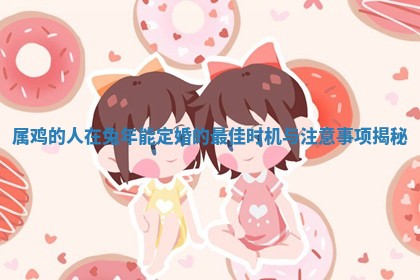 属鸡的人在兔年能定婚的最佳时机与注意事 👨 项揭秘 🛳 属鸡的人在兔年能定婚的最佳时机与注意事 👨 项揭秘 🛳