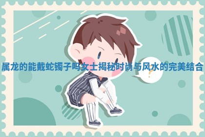 属龙的能戴蛇镯子吗女士揭秘时尚与 ☕ 风水的完美结 ⏺ 合