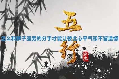 怎么 🌖 和狮子座男的分手才能让彼 🔌 此心平气和不留遗憾