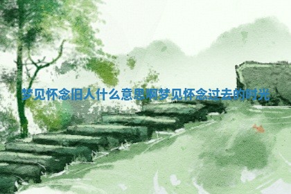 梦见怀念旧人什么意思啊 梦见 🌥 怀念 🦐 过去的时光 梦见怀念旧人什么意思啊 梦见 🌥 怀念 🦐 过去的时光